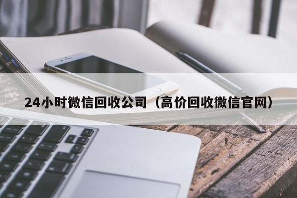 24小时微信回收公司（高价回收微信官网）